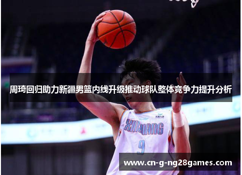 周琦回归助力新疆男篮内线升级推动球队整体竞争力提升分析