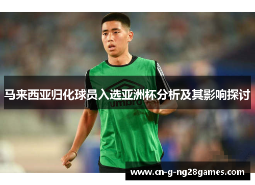 马来西亚归化球员入选亚洲杯分析及其影响探讨