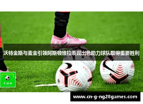 沃特金斯与麦金引领阿斯顿维拉表现出色助力球队取得重要胜利