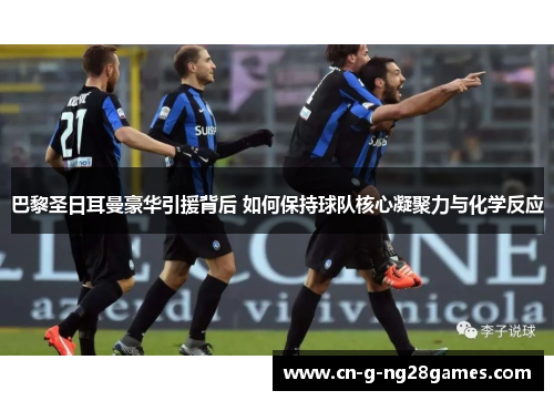 巴黎圣日耳曼豪华引援背后 如何保持球队核心凝聚力与化学反应