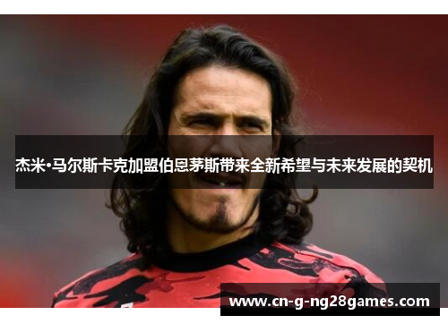 杰米·马尔斯卡克加盟伯恩茅斯带来全新希望与未来发展的契机