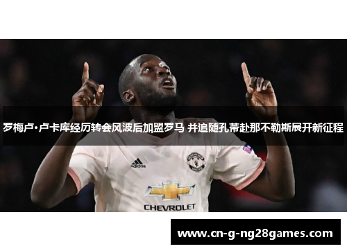 罗梅卢·卢卡库经历转会风波后加盟罗马 并追随孔蒂赴那不勒斯展开新征程