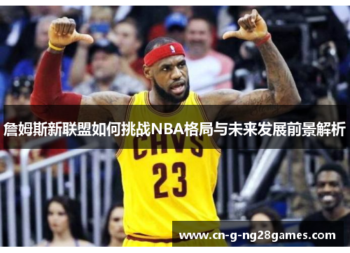 詹姆斯新联盟如何挑战NBA格局与未来发展前景解析