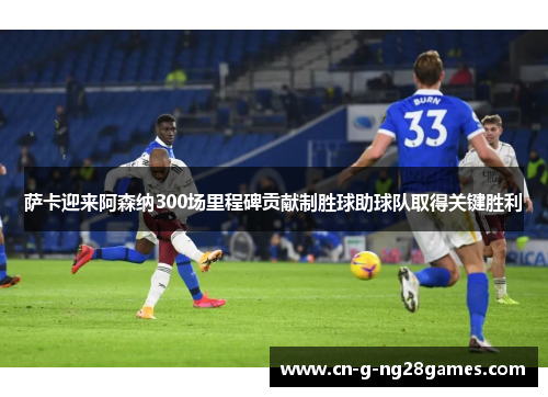 萨卡迎来阿森纳300场里程碑贡献制胜球助球队取得关键胜利
